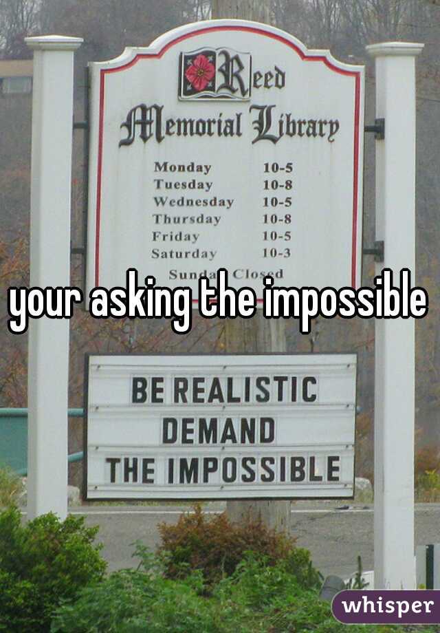 your asking the impossible