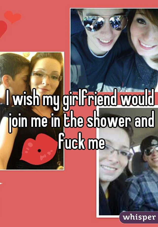 I wish my girlfriend would join me in the shower and fuck me