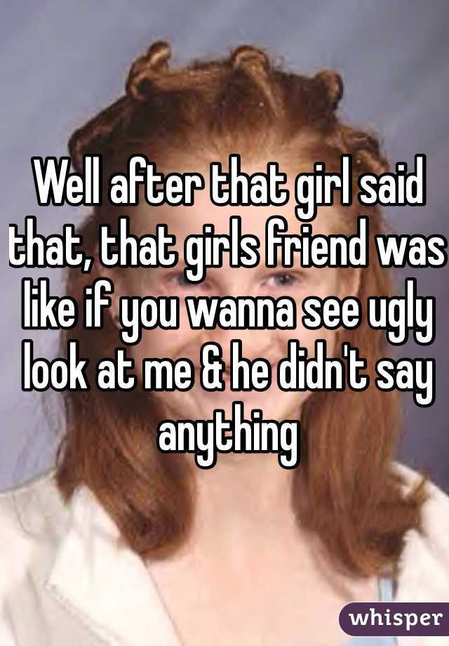 Well after that girl said that, that girls friend was like if you wanna see ugly look at me & he didn't say anything 
