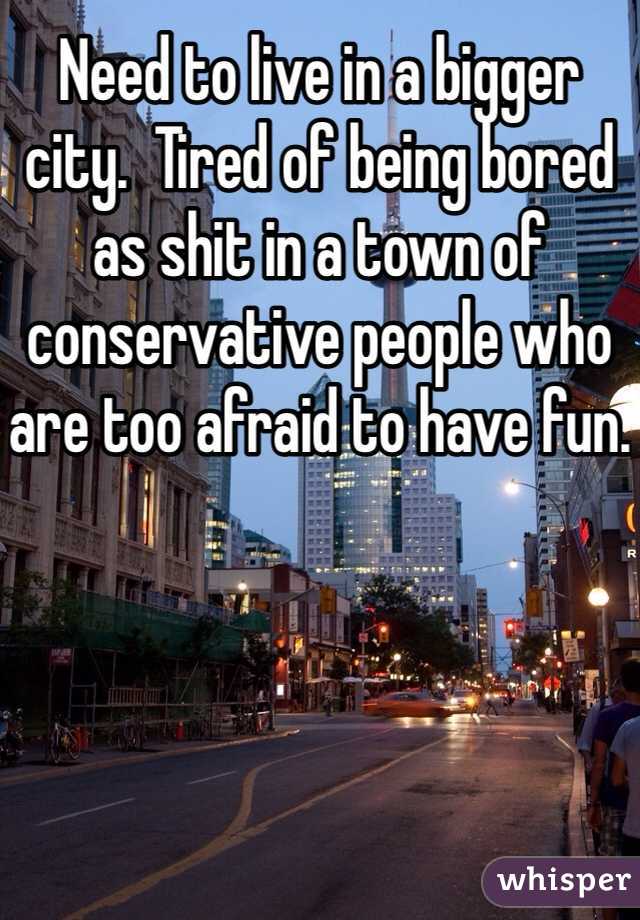 Need to live in a bigger city.  Tired of being bored as shit in a town of conservative people who are too afraid to have fun.