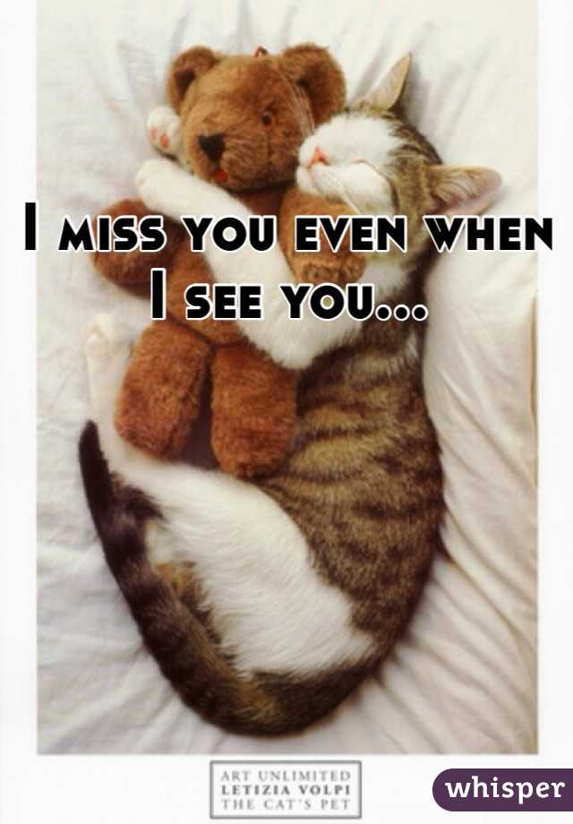 I miss you even when I see you... 