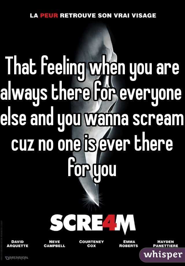 That feeling when you are always there for everyone else and you wanna scream cuz no one is ever there for you