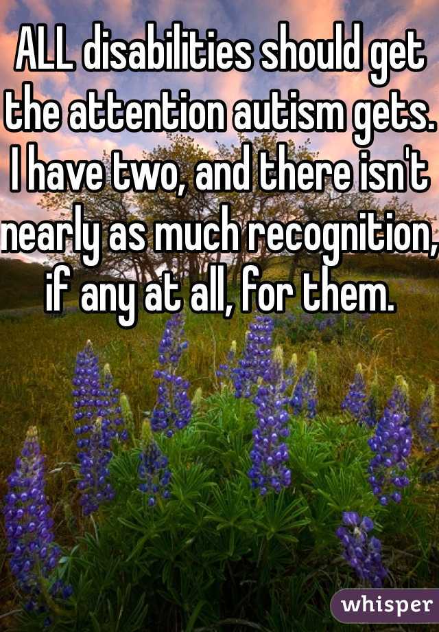 ALL disabilities should get the attention autism gets. I have two, and there isn't nearly as much recognition, if any at all, for them. 