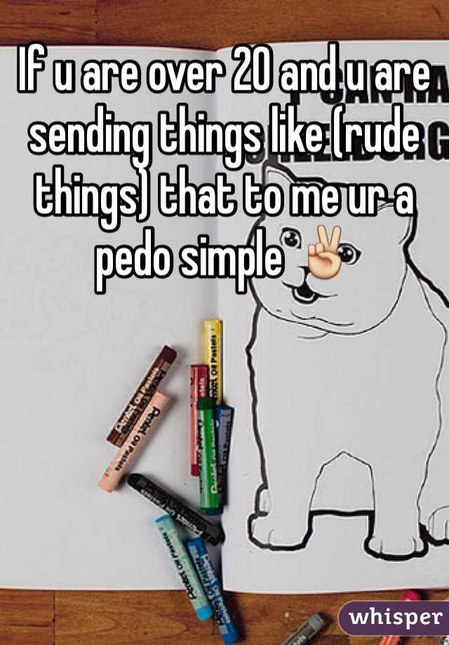 If u are over 20 and u are sending things like (rude things) that to me ur a pedo simple ✌️