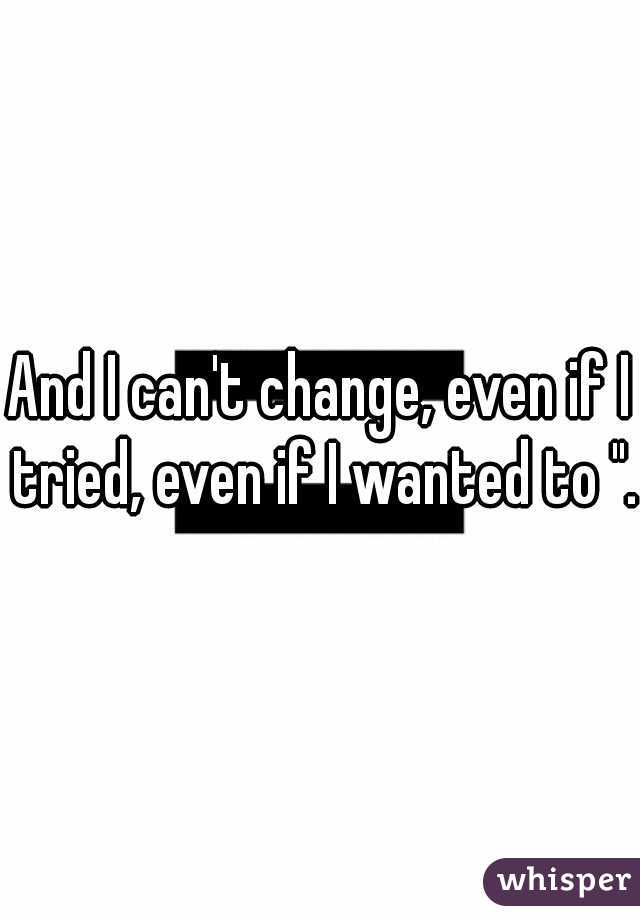 And I can't change, even if I tried, even if I wanted to ". 