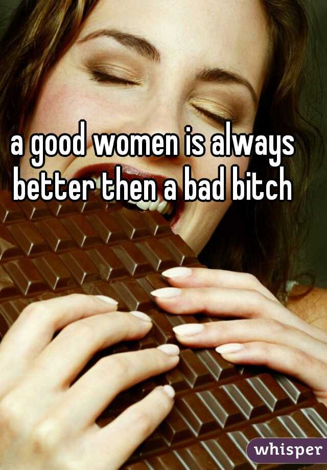 a good women is always better then a bad bitch 