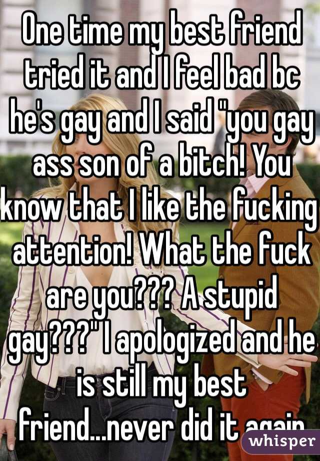 One time my best friend tried it and I feel bad bc he's gay and I said "you gay ass son of a bitch! You know that I like the fucking attention! What the fuck are you??? A stupid gay???" I apologized and he is still my best friend...never did it again