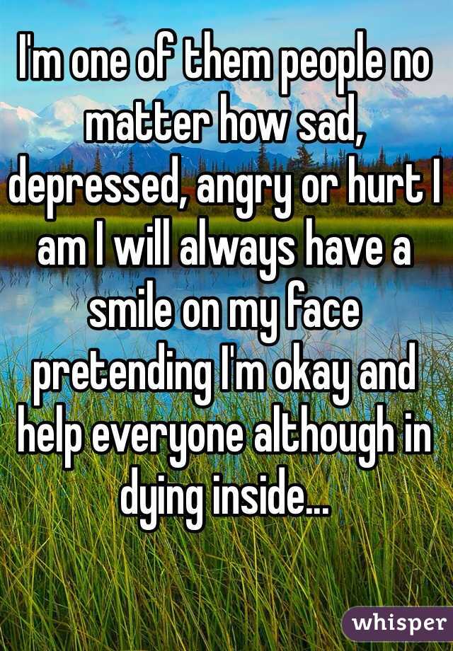 I'm one of them people no matter how sad, depressed, angry or hurt I am I will always have a smile on my face pretending I'm okay and help everyone although in dying inside...