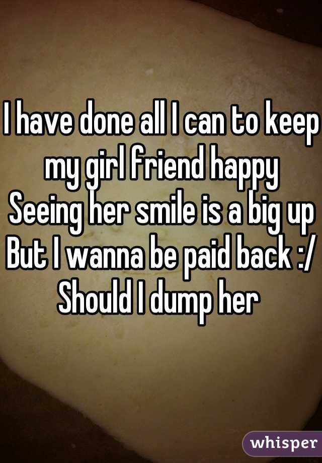 I have done all I can to keep my girl friend happy 
Seeing her smile is a big up 
But I wanna be paid back :/ 
Should I dump her 