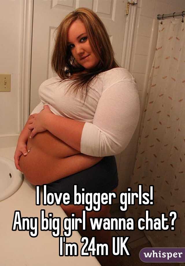 I love bigger girls! 
Any big girl wanna chat?
I'm 24m UK