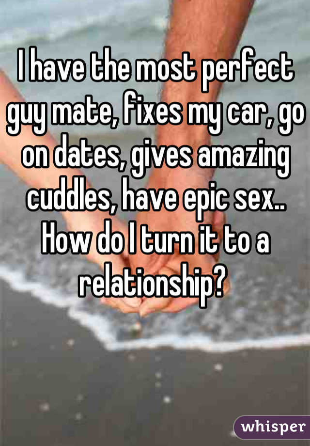 I have the most perfect guy mate, fixes my car, go on dates, gives amazing cuddles, have epic sex.. How do I turn it to a relationship? 