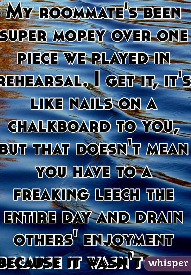 My roommate's been super mopey over one piece we played in rehearsal. I get it, it's like nails on a chalkboard to you, but that doesn't mean you have to a freaking leech the entire day and drain others' enjoyment because it wasn't your favorite.
