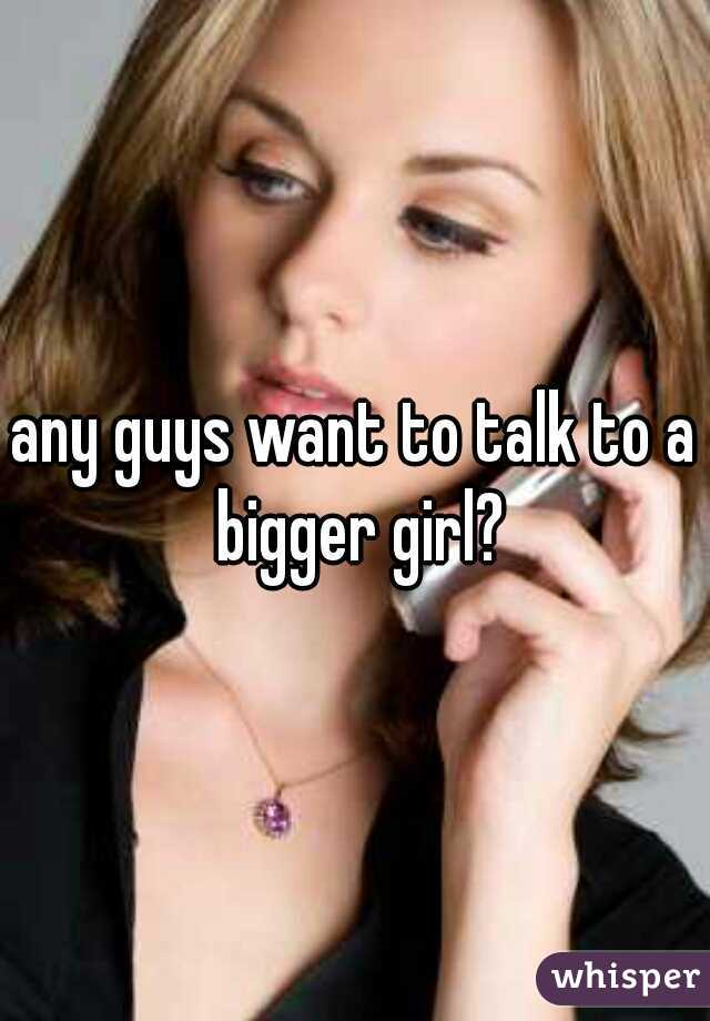any guys want to talk to a bigger girl?