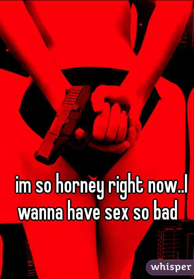 im so horney right now..I wanna have sex so bad   