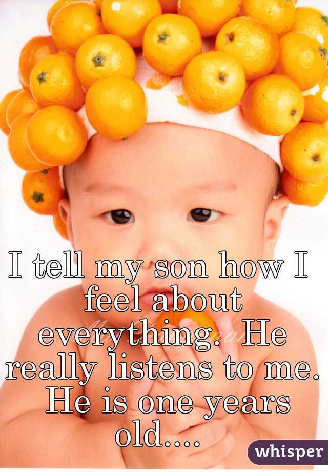 I tell my son how I feel about everything.  He really listens to me.  He is one years old.... 