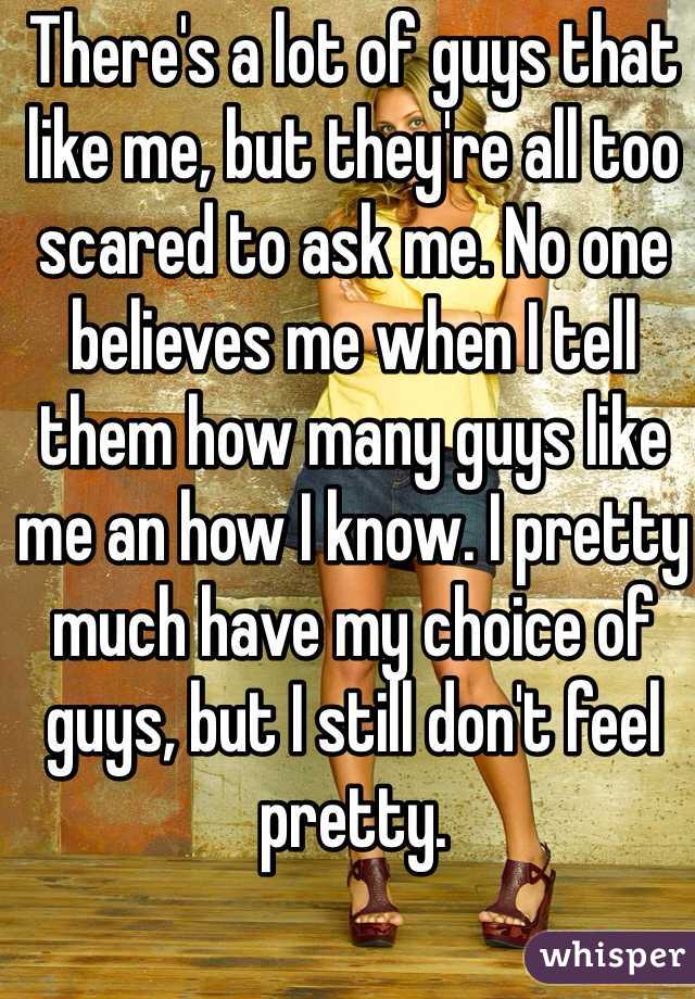 There's a lot of guys that like me, but they're all too scared to ask me. No one believes me when I tell them how many guys like me an how I know. I pretty much have my choice of guys, but I still don't feel pretty.