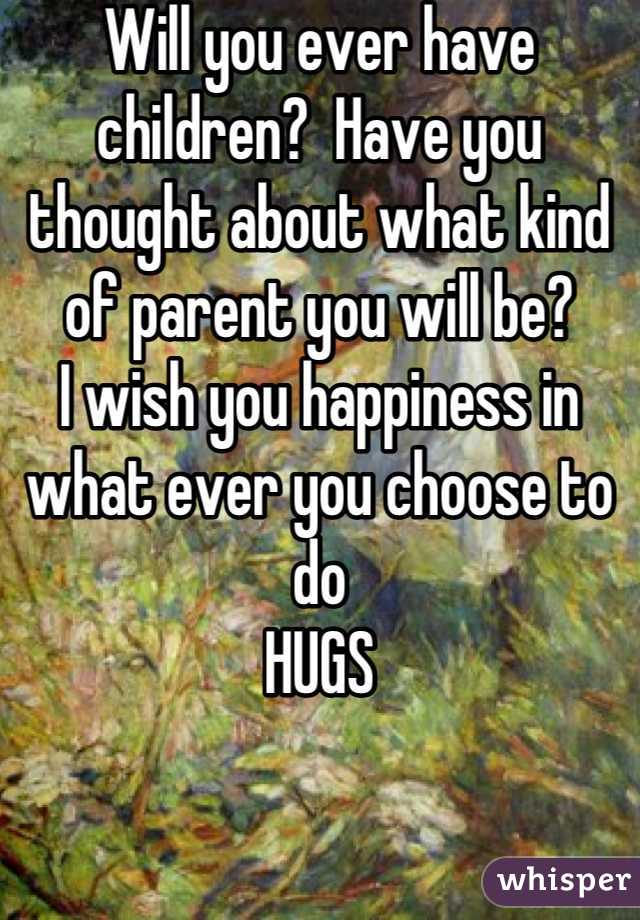 Will you ever have children?  Have you thought about what kind of parent you will be?  
I wish you happiness in what ever you choose to do
HUGS