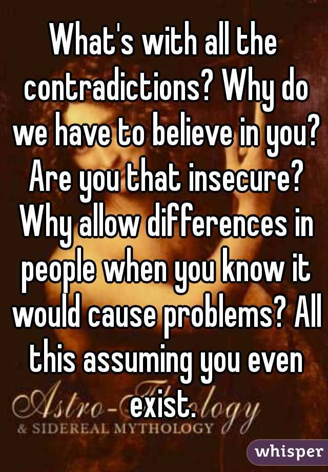 What's with all the contradictions? Why do we have to believe in you? Are you that insecure? Why allow differences in people when you know it would cause problems? All this assuming you even exist. 