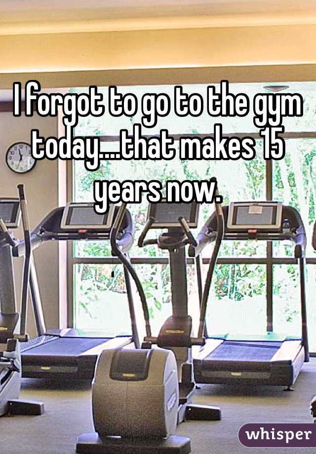 I forgot to go to the gym today....that makes 15 years now. 