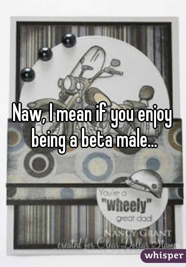 Naw, I mean if you enjoy being a beta male...