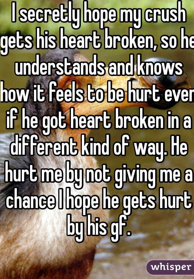 I secretly hope my crush gets his heart broken, so he understands and knows how it feels to be hurt even if he got heart broken in a different kind of way. He hurt me by not giving me a chance I hope he gets hurt by his gf.  