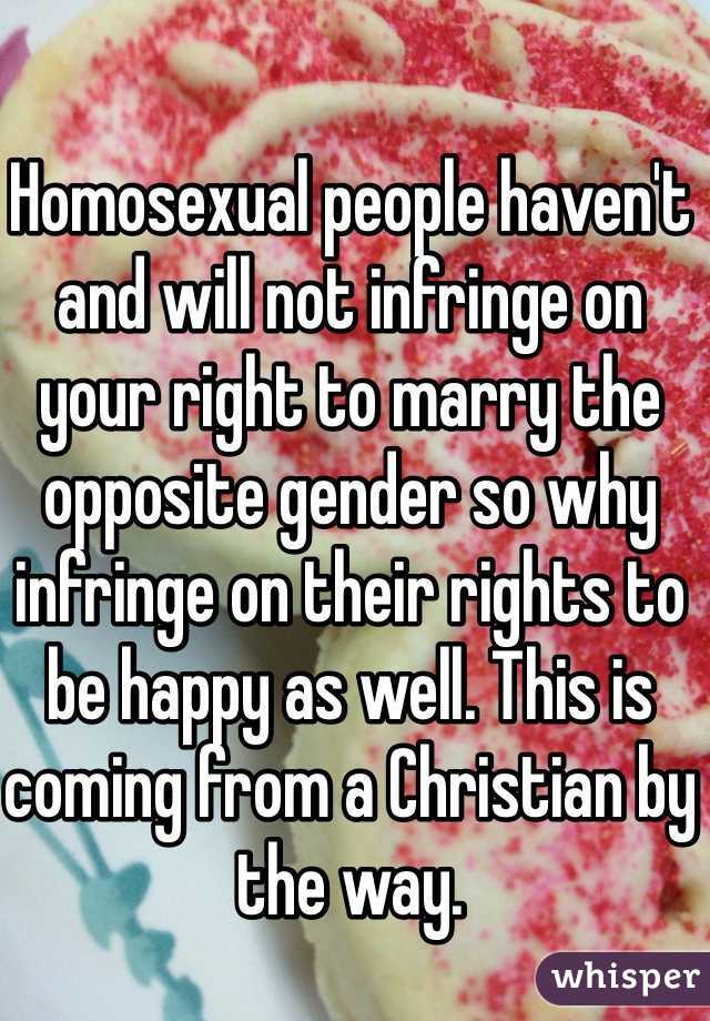 Homosexual people haven't and will not infringe on your right to marry the opposite gender so why infringe on their rights to be happy as well. This is coming from a Christian by the way. 