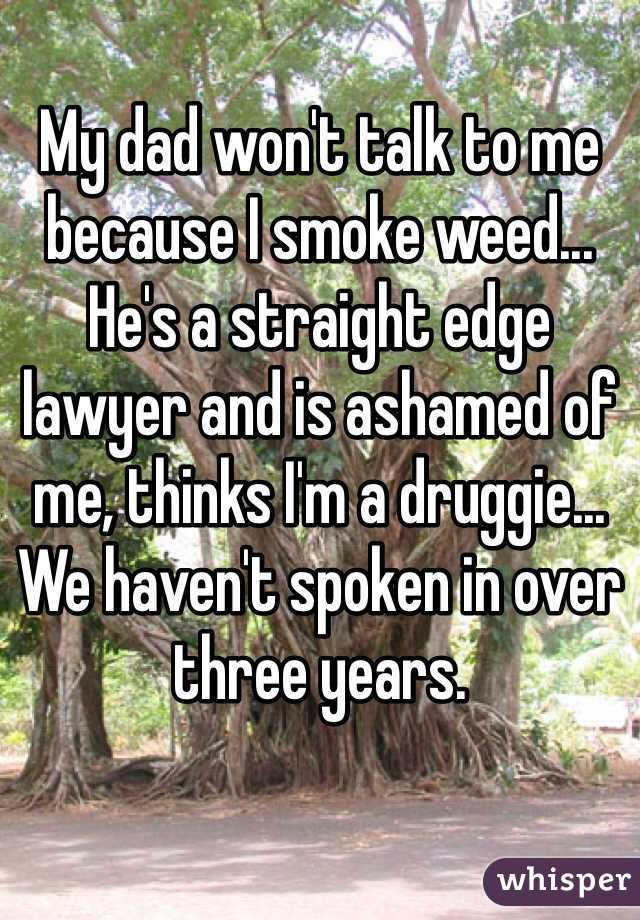My dad won't talk to me because I smoke weed... He's a straight edge lawyer and is ashamed of me, thinks I'm a druggie...
We haven't spoken in over three years. 
