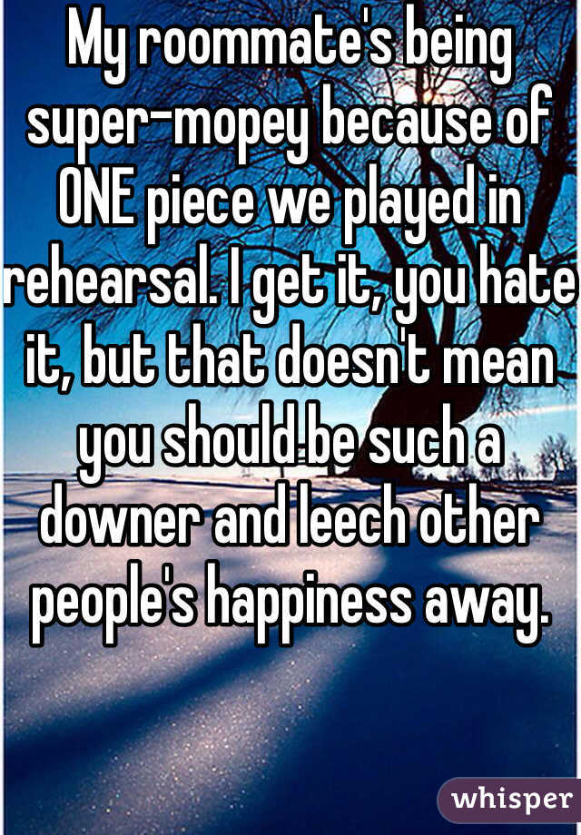 My roommate's being super-mopey because of ONE piece we played in rehearsal. I get it, you hate it, but that doesn't mean you should be such a downer and leech other people's happiness away.