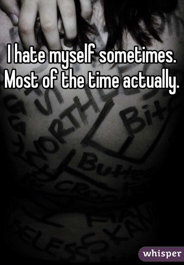 I hate myself sometimes. Most of the time actually.
