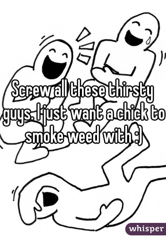 Screw all these thirsty guys. I just want a chick to smoke weed with :)