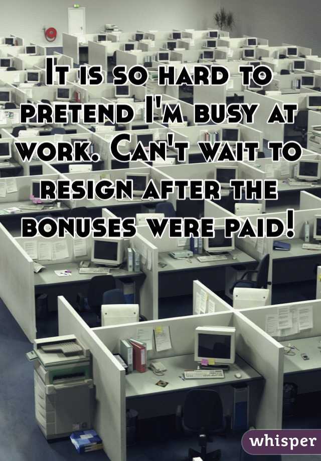 It is so hard to pretend I'm busy at work. Can't wait to resign after the bonuses were paid! 