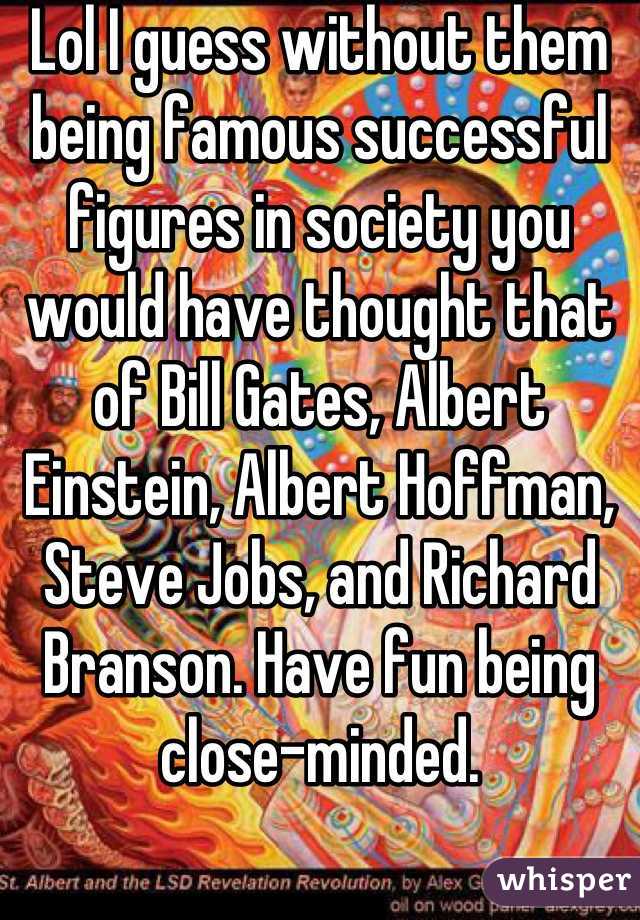 Lol I guess without them being famous successful figures in society you would have thought that of Bill Gates, Albert Einstein, Albert Hoffman, Steve Jobs, and Richard Branson. Have fun being close-minded.