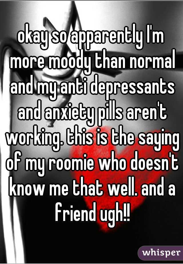 okay so apparently I'm more moody than normal and my anti depressants and anxiety pills aren't working. this is the saying of my roomie who doesn't know me that well. and a friend ugh!!