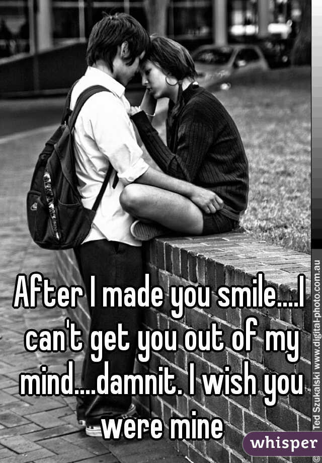 After I made you smile....I can't get you out of my mind....damnit. I wish you were mine