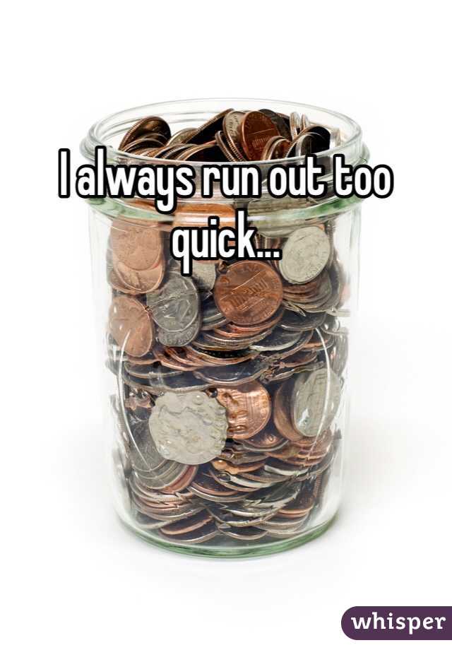 I always run out too quick...