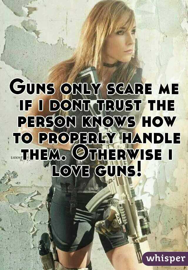 Guns only scare me if i dont trust the person knows how to properly handle them. Otherwise i love guns!