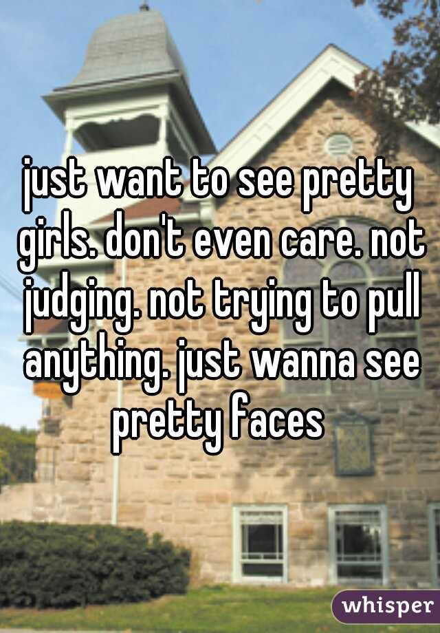 just want to see pretty girls. don't even care. not judging. not trying to pull anything. just wanna see pretty faces 