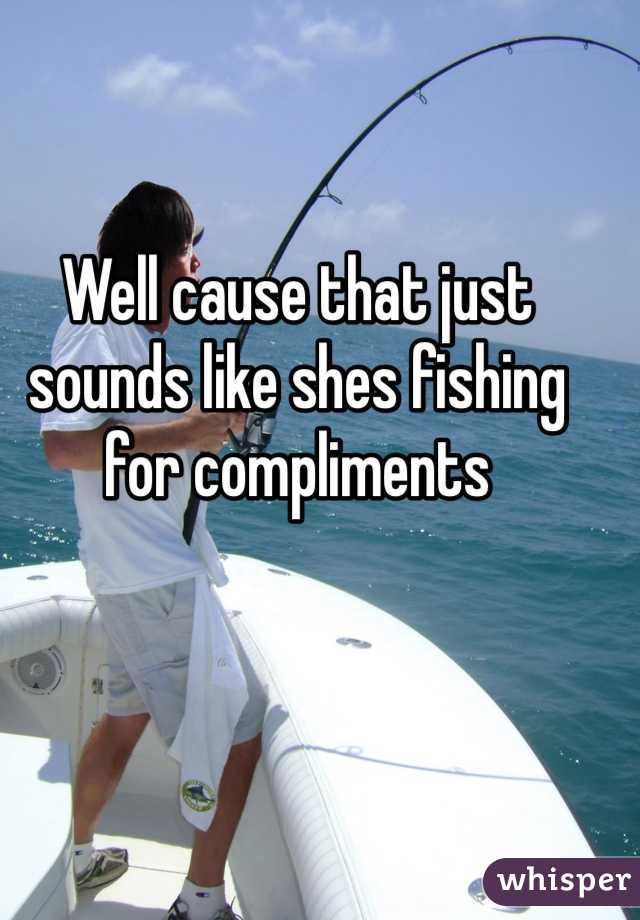 Well cause that just sounds like shes fishing for compliments