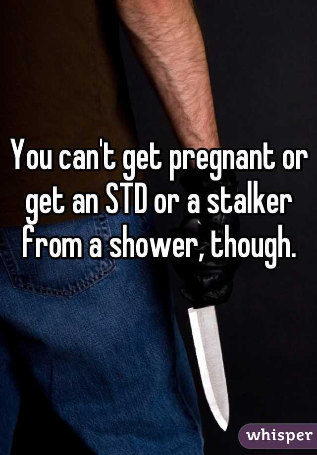 You can't get pregnant or get an STD or a stalker from a shower, though.