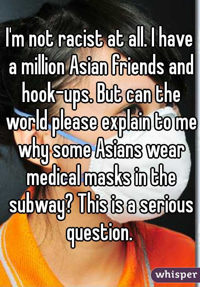I'm not racist at all. I have a million Asian friends and hook-ups. But can the world please explain to me why some Asians wear medical masks in the subway? This is a serious question. 