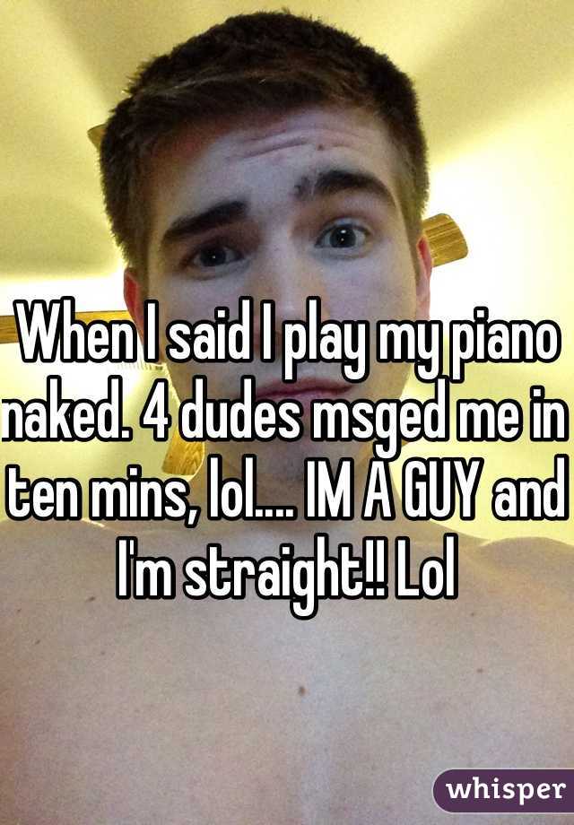When I said I play my piano naked. 4 dudes msged me in ten mins, lol.... IM A GUY and I'm straight!! Lol