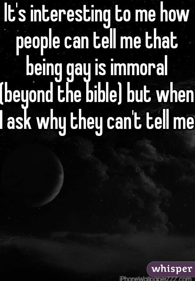 It's interesting to me how people can tell me that being gay is immoral (beyond the bible) but when I ask why they can't tell me