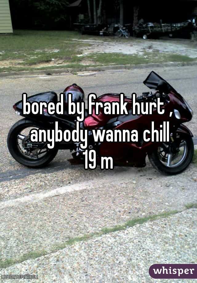 bored by frank hurt , anybody wanna chill

19 m