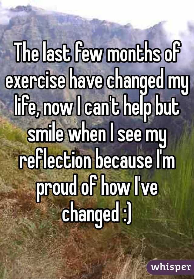 The last few months of exercise have changed my life, now I can't help but smile when I see my reflection because I'm proud of how I've changed :)