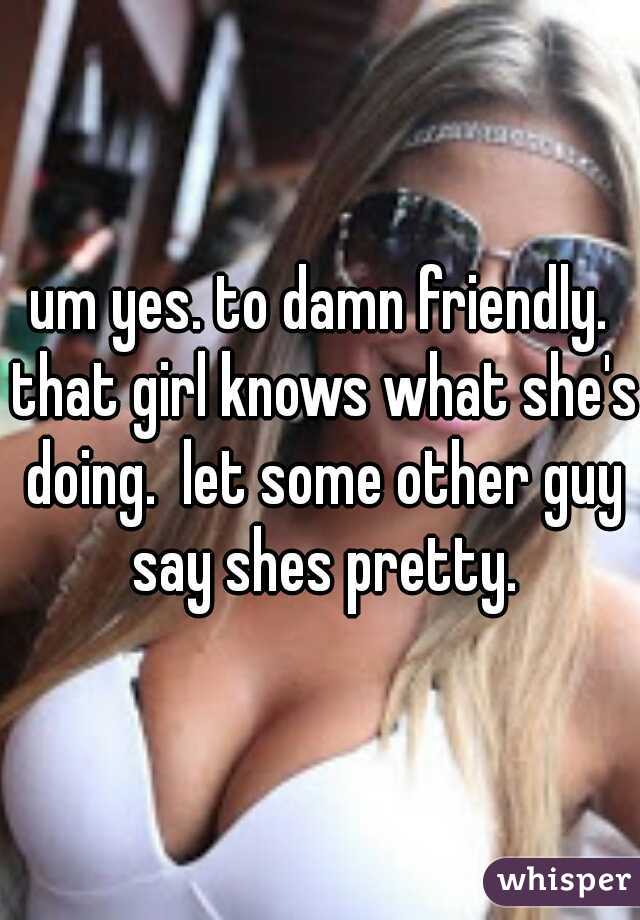 um yes. to damn friendly. that girl knows what she's doing.  let some other guy say shes pretty.