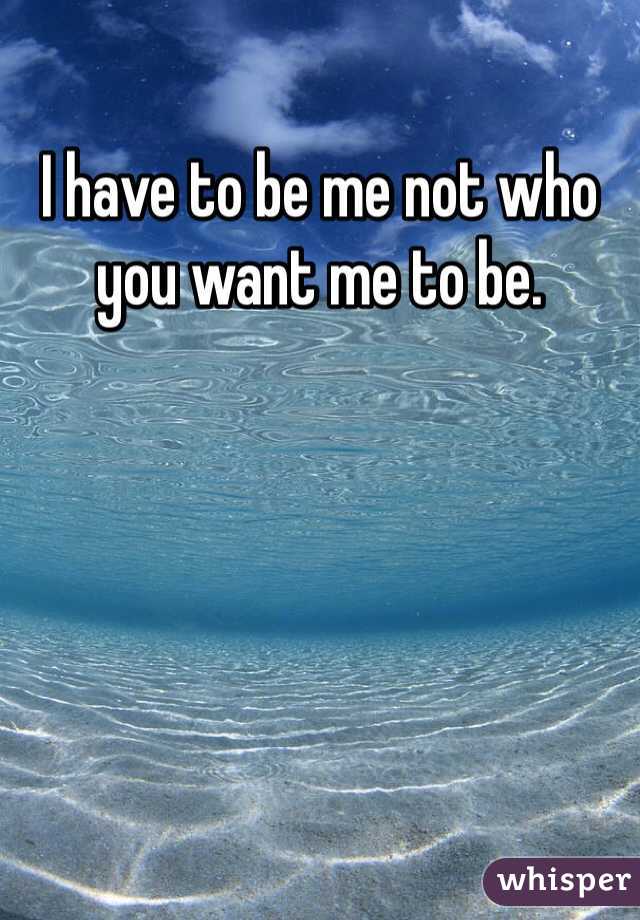 I have to be me not who you want me to be.