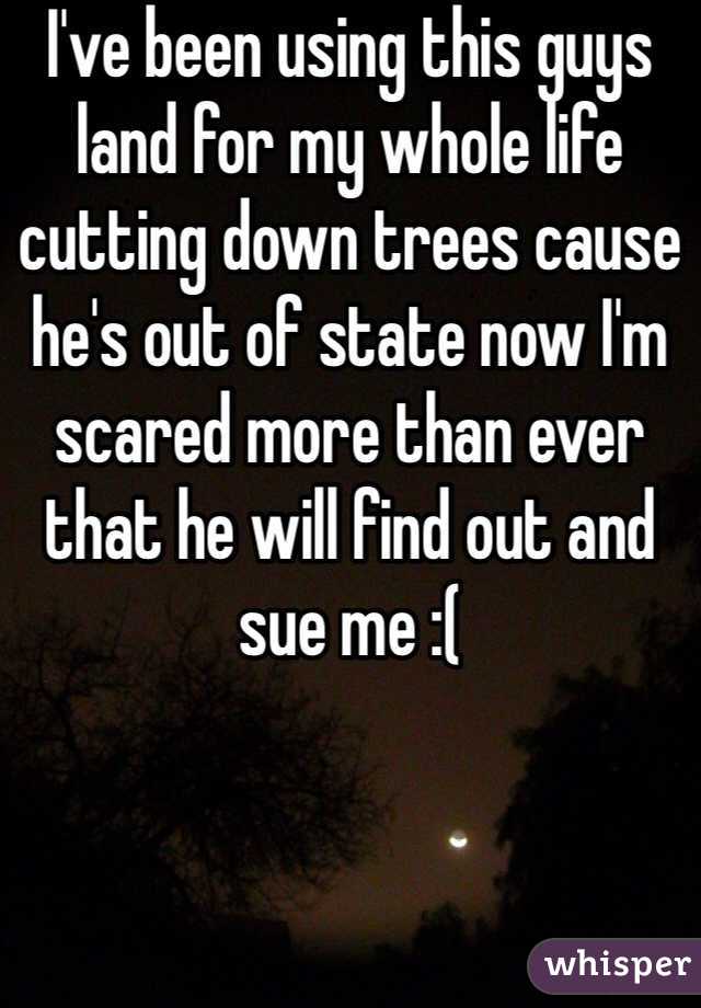 I've been using this guys land for my whole life cutting down trees cause he's out of state now I'm scared more than ever that he will find out and sue me :(