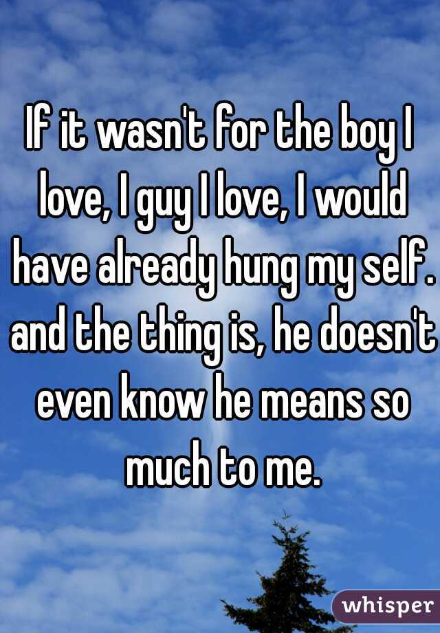 If it wasn't for the boy I love, I guy I love, I would have already hung my self. and the thing is, he doesn't even know he means so much to me.