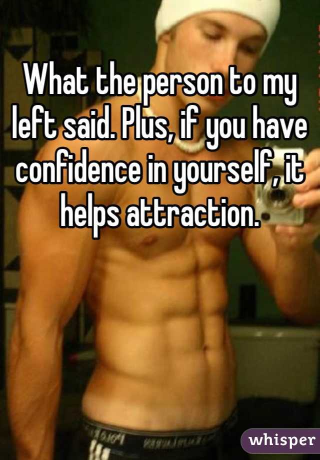 What the person to my left said. Plus, if you have confidence in yourself, it helps attraction.