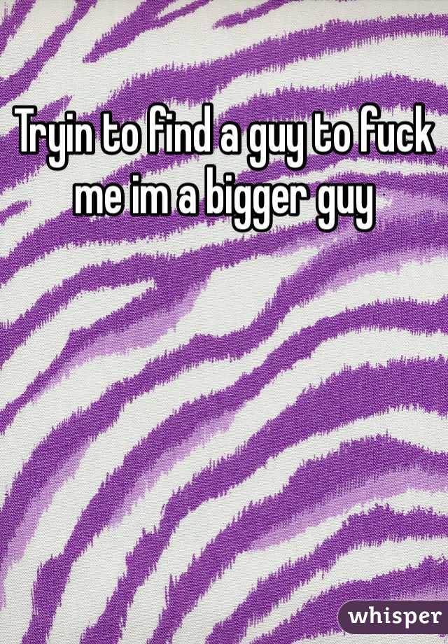 Tryin to find a guy to fuck me im a bigger guy